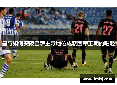 皇马如何突破巴萨主导地位成就西甲王朝的崛起