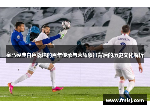 皇马经典白色战袍的百年传承与荣耀象征背后的历史文化解析 皇马经典白色战袍的百年传承与荣耀象征背后的历史文化解析