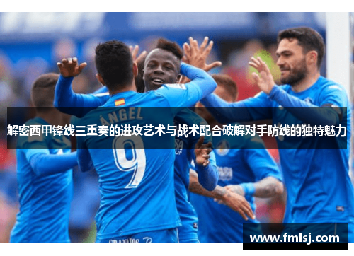 解密西甲锋线三重奏的进攻艺术与战术配合破解对手防线的独特魅力